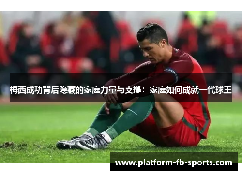 梅西成功背后隐藏的家庭力量与支撑：家庭如何成就一代球王