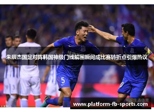 朱辰杰国足对阵韩国神级门线解围瞬间成比赛转折点引爆热议 朱辰杰国足对阵韩国神级门线解围瞬间成比赛转折点引爆热议